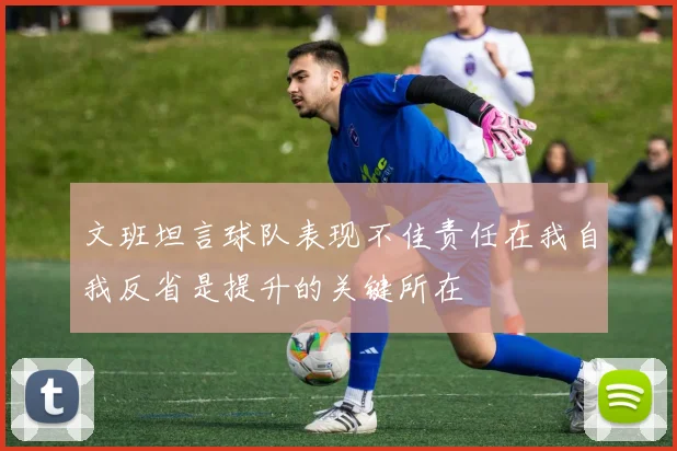 文班坦言球队表现不佳责任在我自我反省是提升的关键所在