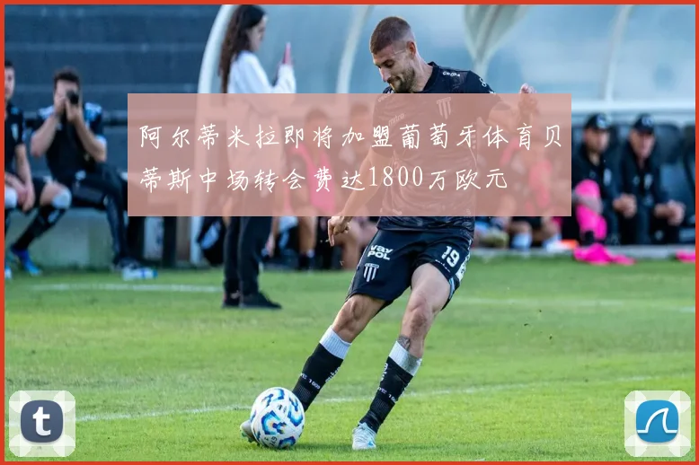 阿尔蒂米拉即将加盟葡萄牙体育贝蒂斯中场转会费达1800万欧元