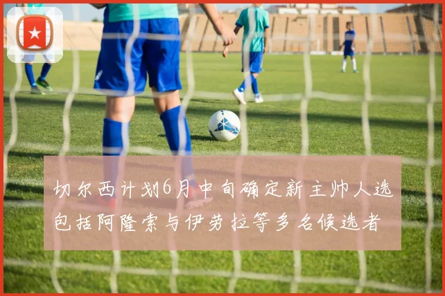 切尔西计划6月中旬确定新主帅人选包括阿隆索与伊劳拉等多名候选者