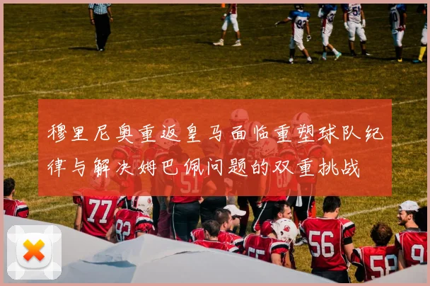 穆里尼奥重返皇马面临重塑球队纪律与解决姆巴佩问题的双重挑战
