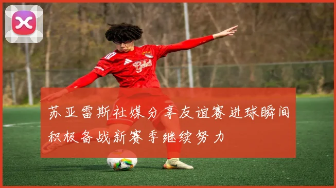 苏亚雷斯社媒分享友谊赛进球瞬间积极备战新赛季继续努力
