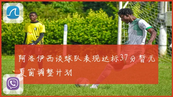 阿洛伊西谈球队表现达标37分暂无夏窗调整计划