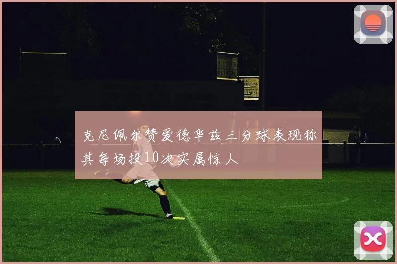克尼佩尔赞爱德华兹三分球表现称其每场投10次实属惊人