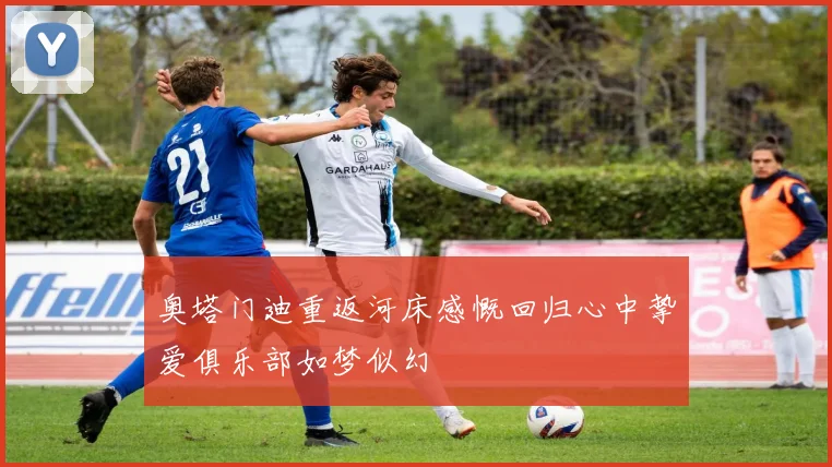 奥塔门迪重返河床感慨回归心中挚爱俱乐部如梦似幻
