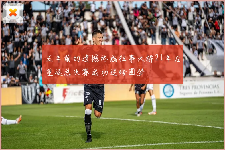 五年前的遗憾终成往事大桥21年后重返总决赛成功逆转圆梦