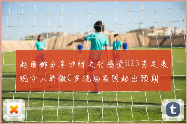 赵丽娜分享沙特之行感受U23男足表现令人骄傲C罗现场氛围超出预期