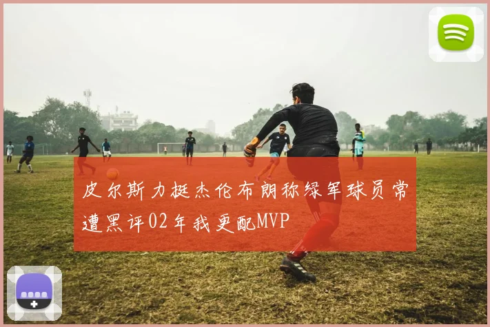 皮尔斯力挺杰伦布朗称绿军球员常遭黑评02年我更配MVP