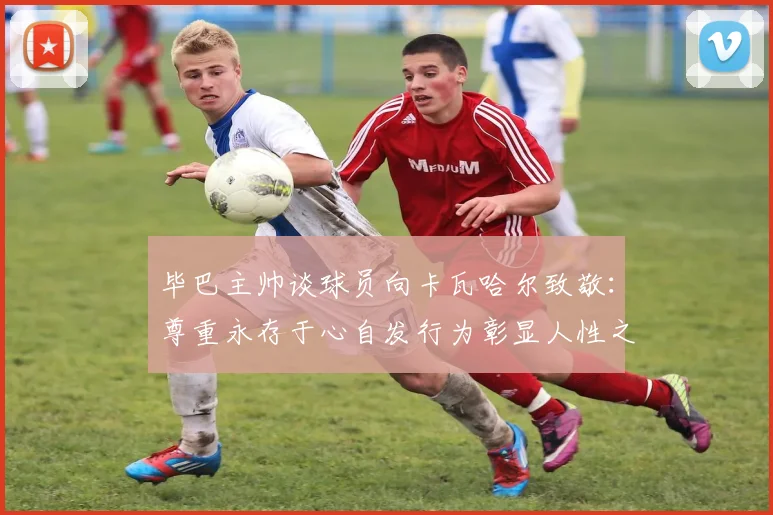 毕巴主帅谈球员向卡瓦哈尔致敬：尊重永存于心自发行为彰显人性之美
