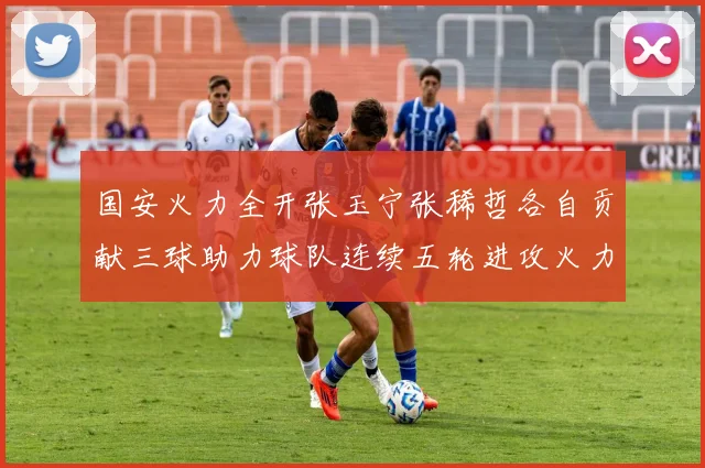 国安火力全开张玉宁张稀哲各自贡献三球助力球队连续五轮进攻火力猛增