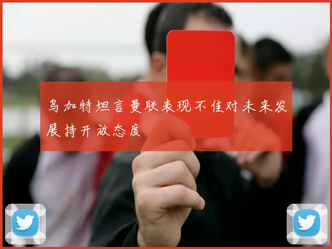 乌加特坦言曼联表现不佳对未来发展持开放态度